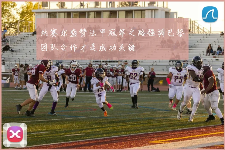 纳赛尔盛赞法甲冠军之路强调巴黎团队合作才是成功关键