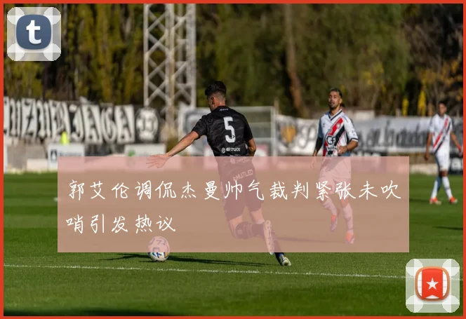 郭艾伦调侃杰曼帅气裁判紧张未吹哨引发热议