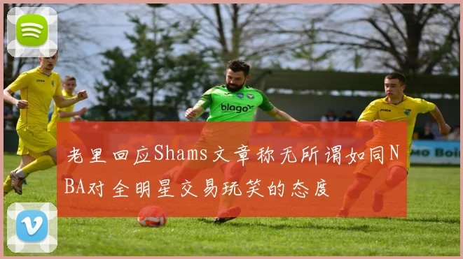 老里回应Shams文章称无所谓如同NBA对全明星交易玩笑的态度