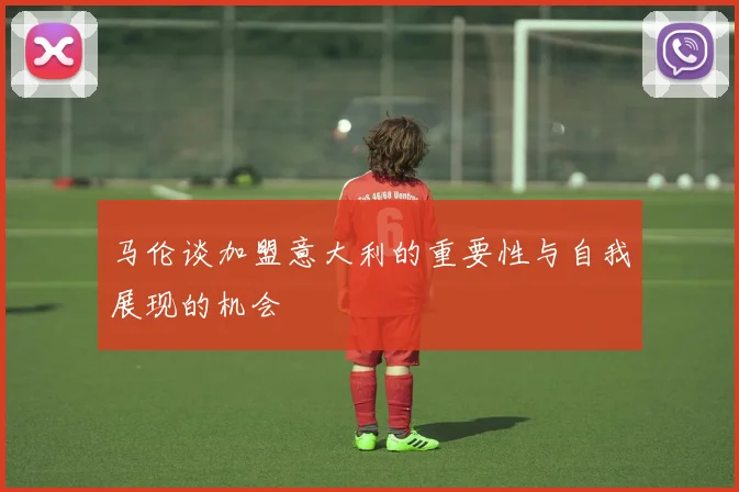 马伦谈加盟意大利的重要性与自我展现的机会