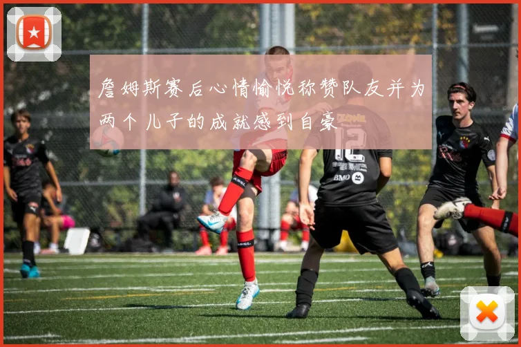 詹姆斯赛后心情愉悦称赞队友并为两个儿子的成就感到自豪