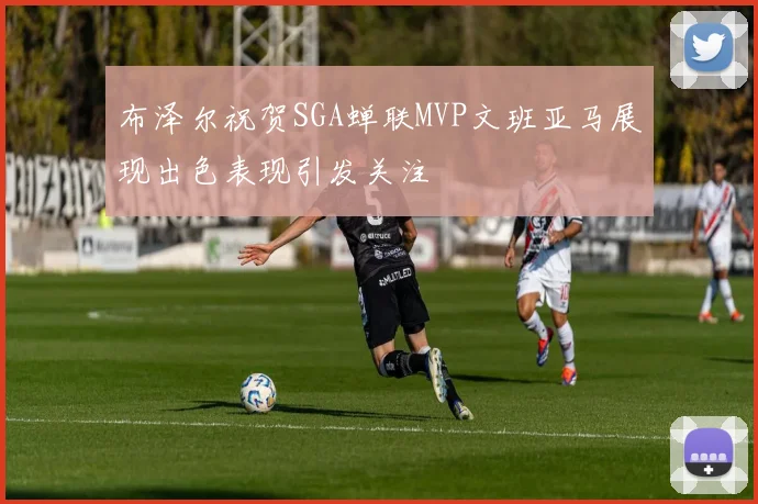 布泽尔祝贺SGA蝉联MVP文班亚马展现出色表现引发关注