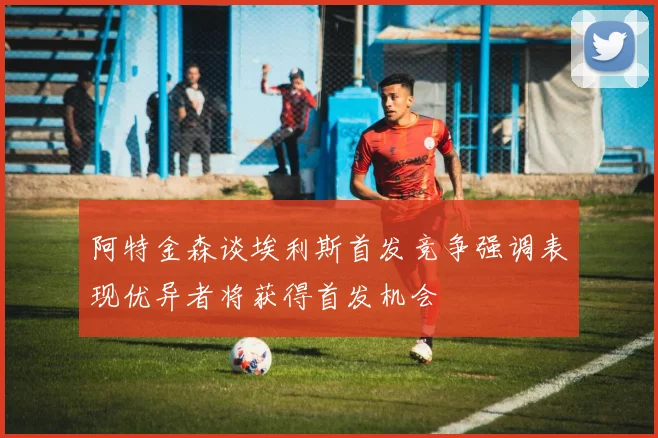 阿特金森谈埃利斯首发竞争强调表现优异者将获得首发机会