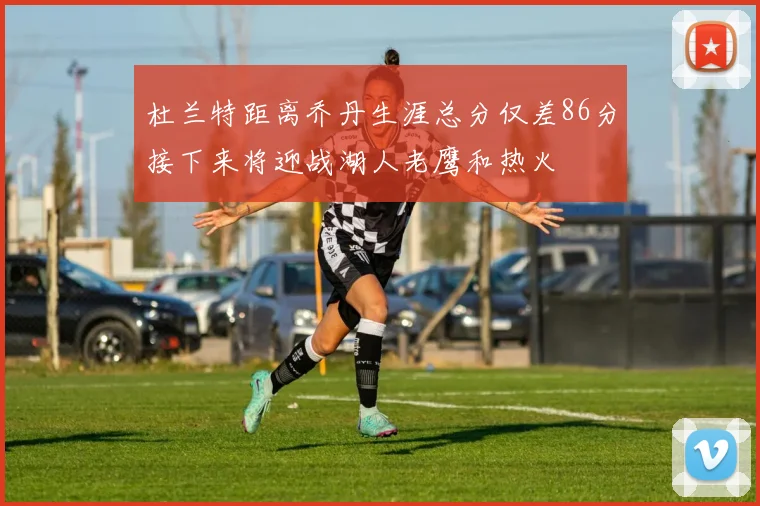 杜兰特距离乔丹生涯总分仅差86分接下来将迎战湖人老鹰和热火