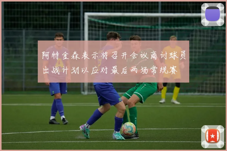 阿特金森表示将召开会议商讨球员出战计划以应对最后两场常规赛
