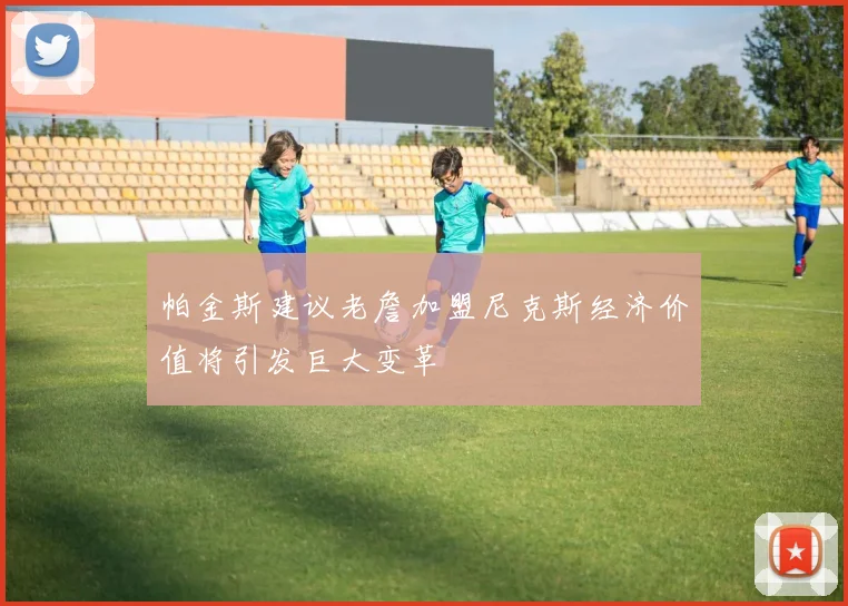 帕金斯建议老詹加盟尼克斯经济价值将引发巨大变革